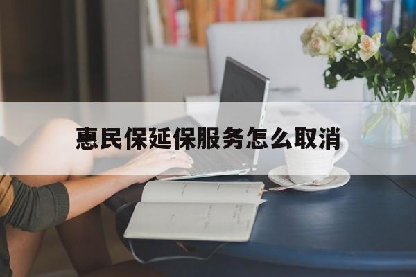 塔城最新惠民保延保服务怎么取消方法分析(最方便真实的塔城惠民保延保服务怎么取消申请方法)